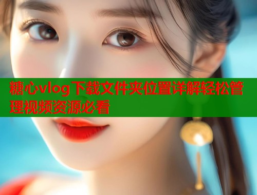 糖心vlog下载文件夹位置详解轻松管理视频资源必看  第2张