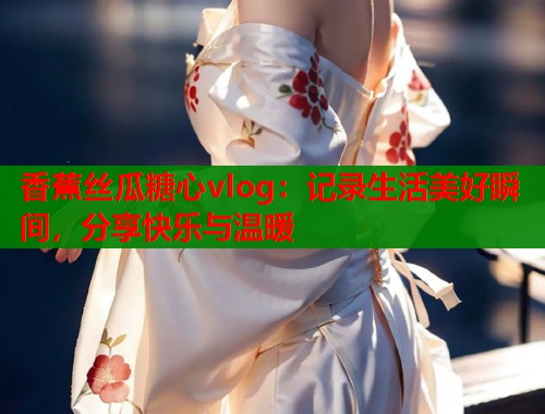 香蕉丝瓜糖心vlog：记录生活美好瞬间，分享快乐与温暖  第1张