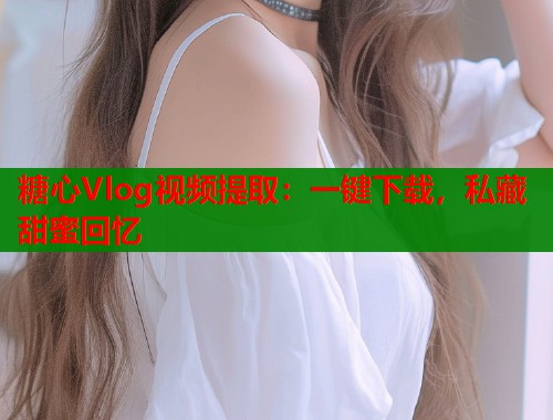 糖心Vlog视频提取：一键下载，私藏甜蜜回忆  第2张