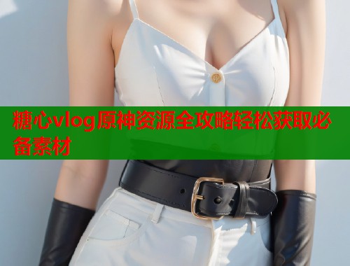 糖心vlog原神资源全攻略轻松获取必备素材  第1张