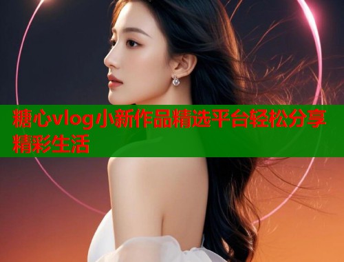 糖心vlog小新作品精选平台轻松分享精彩生活  第1张