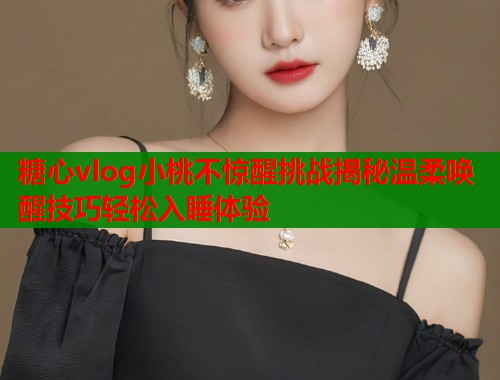 糖心vlog小桃不惊醒挑战揭秘温柔唤醒技巧轻松入睡体验  第1张