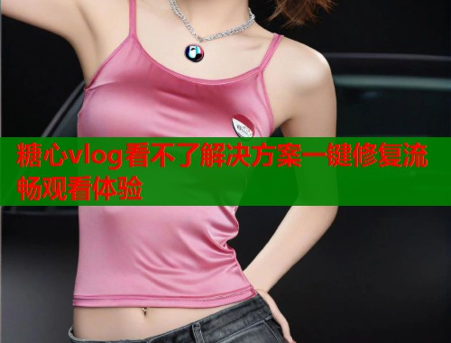 糖心vlog看不了解决方案一键修复流畅观看体验  第1张