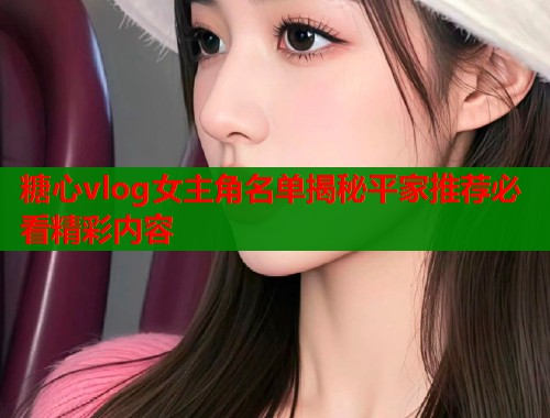 糖心vlog女主角名单揭秘平家推荐必看精彩内容  第2张