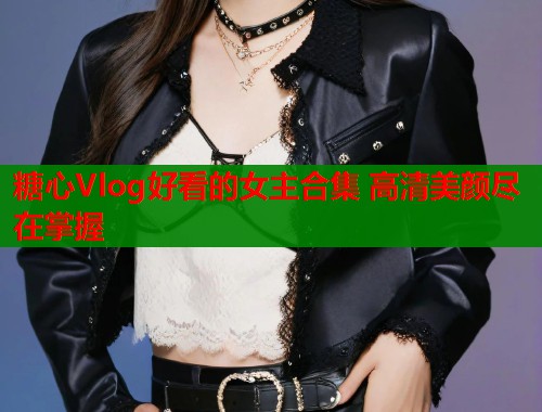 糖心Vlog好看的女主合集 高清美颜尽在掌握  第1张