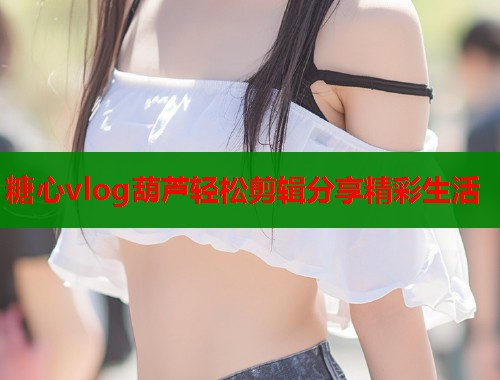 糖心vlog葫芦轻松剪辑分享精彩生活 第1张 糖心vlog葫芦轻松剪辑分享精彩生活 第1张