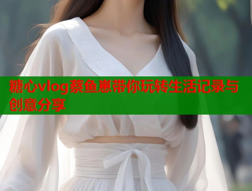 糖心vlog蔡鱼崽带你玩转生活记录与创意分享  第1张