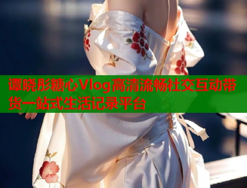 谭晓彤糖心Vlog高清流畅社交互动带货一站式生活记录平台 第1张 谭晓彤糖心Vlog高清流畅社交互动带货一站式生活记录平台 第1张