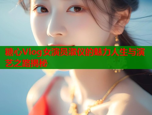 糖心Vlog女演员淑仪的魅力人生与演艺之路揭秘  第1张