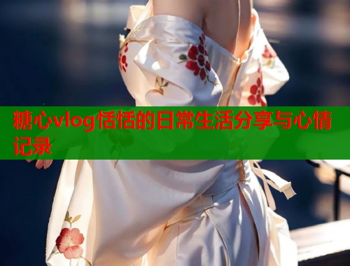 糖心vlog恬恬的日常生活分享与心情记录 第1张 糖心vlog恬恬的日常生活分享与心情记录 第1张