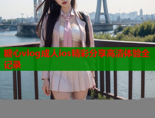 糖心vlog成人ios精彩分享高清体验全记录  第1张