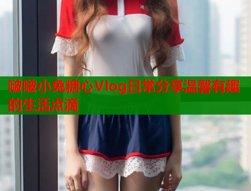 啵啵小兔糖心Vlog日常分享温馨有趣的生活点滴  第1张