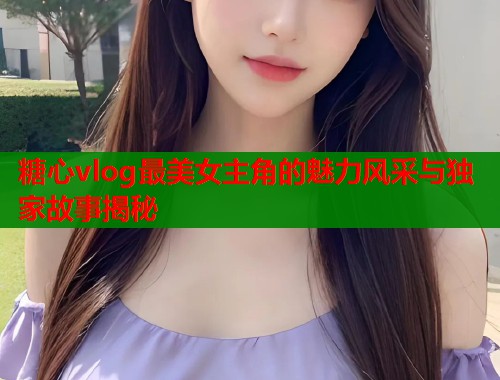 糖心vlog最美女主角的魅力风采与独家故事揭秘  第1张