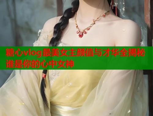 糖心vlog最美女主颜值与才华全揭秘谁是你的心中女神  第1张