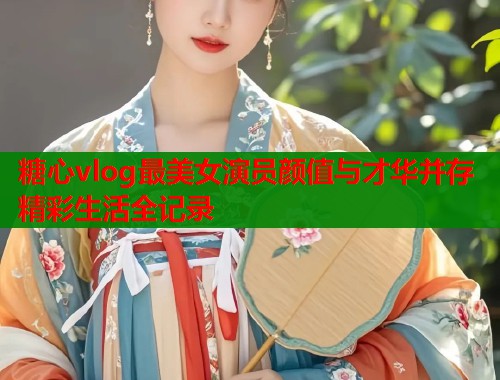 糖心vlog最美女演员颜值与才华并存精彩生活全记录  第1张