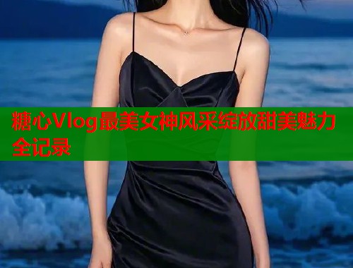糖心Vlog最美女神风采绽放甜美魅力全记录  第1张