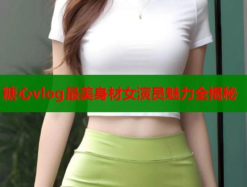 糖心vlog最美身材女演员魅力全揭秘  第2张