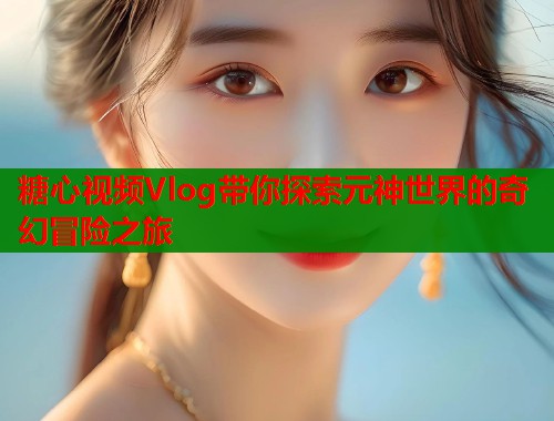 糖心视频Vlog带你探索元神世界的奇幻冒险之旅  第1张
