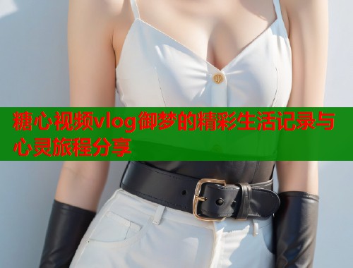 糖心视频vlog御梦的精彩生活记录与心灵旅程分享 第1张 糖心视频vlog御梦的精彩生活记录与心灵旅程分享 第1张