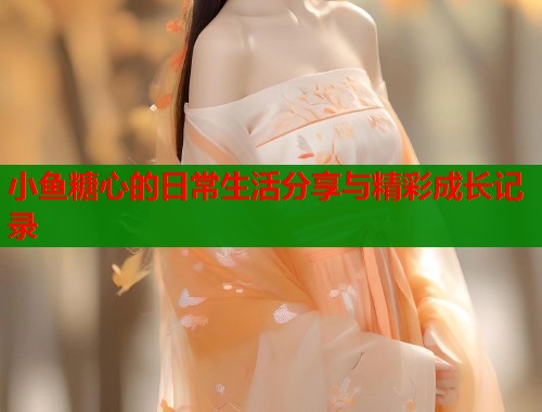 小鱼糖心的日常生活分享与精彩成长记录 第1张 小鱼糖心的日常生活分享与精彩成长记录 第1张