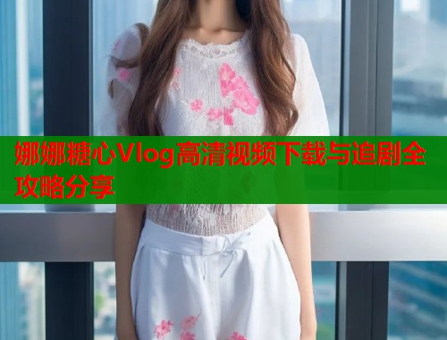娜娜糖心Vlog高清视频下载与追剧全攻略分享 第1张 娜娜糖心Vlog高清视频下载与追剧全攻略分享 第1张