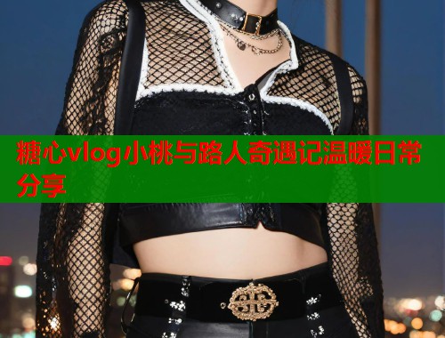 糖心vlog小桃与路人奇遇记温暖日常分享 第2张 糖心vlog小桃与路人奇遇记温暖日常分享 第2张