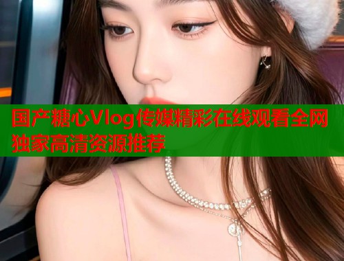 国产糖心Vlog传媒精彩在线观看全网独家高清资源推荐  第1张