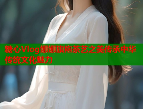 糖心Vlog娜娜旗袍茶艺之美传承中华传统文化魅力 第2张 糖心Vlog娜娜旗袍茶艺之美传承中华传统文化魅力 第2张