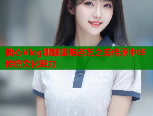 糖心Vlog娜娜旗袍茶艺之美传承中华传统文化魅力 第1张 糖心Vlog娜娜旗袍茶艺之美传承中华传统文化魅力 第1张