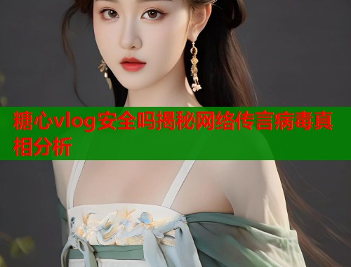 糖心vlog安全吗揭秘网络传言病毒真相分析  第1张