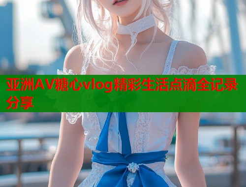 亚洲AV糖心vlog精彩生活点滴全记录分享 第1张 亚洲AV糖心vlog精彩生活点滴全记录分享 第1张