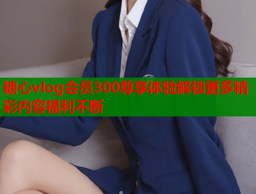 糖心vlog会员300尊享体验解锁更多精彩内容福利不断 第1张 糖心vlog会员300尊享体验解锁更多精彩内容福利不断 第1张