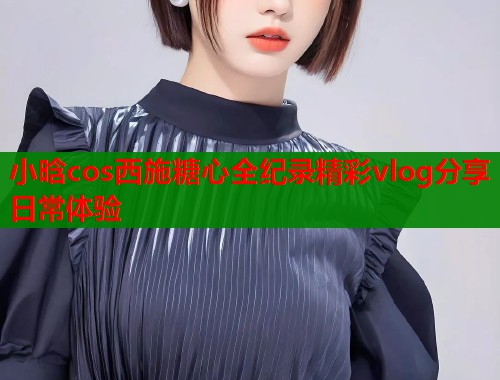 小晗cos西施糖心全纪录精彩vlog分享日常体验  第2张