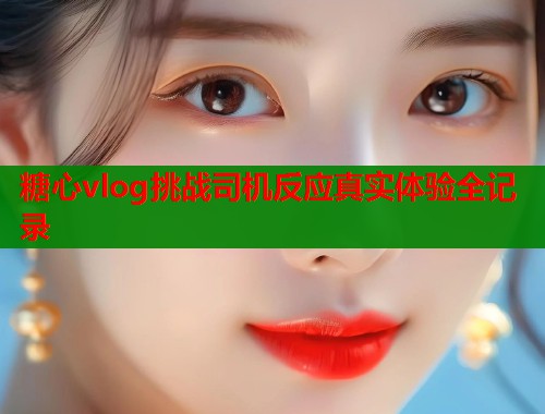 糖心vlog挑战司机反应真实体验全记录  第1张