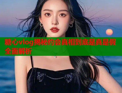 糖心vlog揭秘约会真相到底是真是假全面解析  第1张