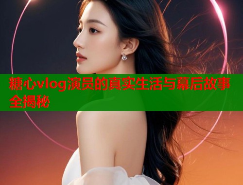 糖心vlog演员的真实生活与幕后故事全揭秘  第1张