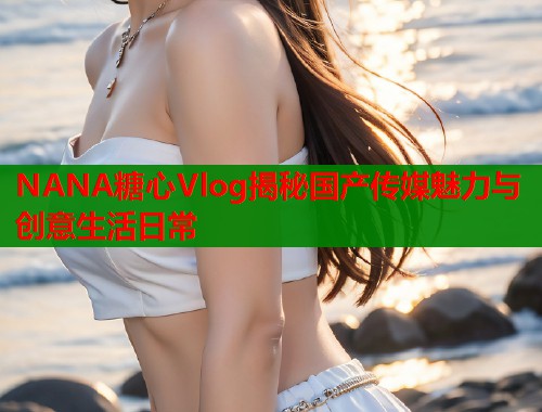 NANA糖心Vlog揭秘国产传媒魅力与创意生活日常 第1张 NANA糖心Vlog揭秘国产传媒魅力与创意生活日常 第1张