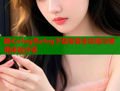 糖心vlog色vlog下载安装全攻略与使用体验分享  第1张